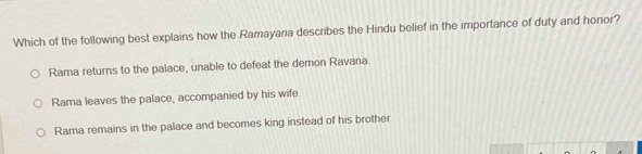 Which of the following best explains how the Ramayana describes the Hindu belief in the importance of duty and honor?
Rama returns to the palace, unable to defeat the demon Ravana
Rama leaves the palace, accompanied by his wife
Rama remains in the palace and becomes king instead of his brother