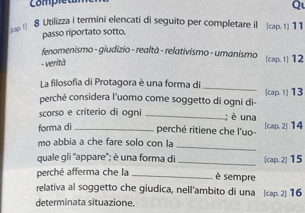 Completun 
Q 
[cap. 1] 
8 Utilizza i termini elencati di seguito per completare il [cap. 1] 1 1 
passo riportato sotto. 
fenomenismo - giudizio - realtà - relativismo - umanismo [cap. 1] 12
- verità 
La filosofia di Protagora è una forma di 
_ 
[cap. 1] 13
perché considera l’uomo come soggetto di ogni di- 
scorso e criterio di ogni _; è una 
forma di _[cap. 2] 14
perché ritiene che l'uo- 
_ 
mo abbia a che fare solo con la 
quale gli “appare”; è una forma di _[cap. 2] 15
perché afferma che la_ 
è sempre 
relativa al soggetto che giudica, nell’ambito di una [cap. 2] 16
determinata situazione.