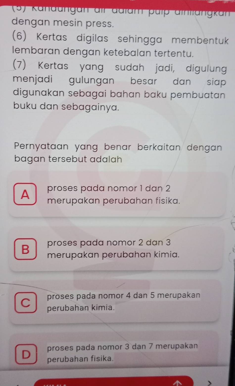 (5) Kanaungan aff adtam pütp äthttängkan
dengan mesin press.
(6) Kertas digilas sehingga membentuk
lembaran dengan ketebalan tertentu.
(7) Kertas yang sudah jadi, digulung
menjadi gulungan besar dan siap 
digunakan sebagai bahan baku pembuatan 
buku dan sebagainya.
Pernyataan yang benar berkaitan dengan
bagan tersebut adalah
A proses pada nomor 1 dan 2
merupakan perubahan fisika.
B proses pada nomor 2 dan 3
merupakan perubahan kimia.
proses pada nomor 4 dan 5 merupakan
C perubahan kimia.
D proses pada nomor 3 dan 7 merupakan
perubahan fisika.