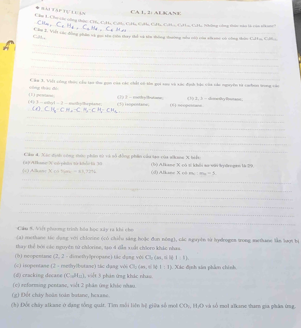 bài tập tự luận
CA 1, 2: ALKANE
_
Câu 1. Cho các công thức: CH₄, C₂H₄, C2 H_2,C_2H_6, 6, C2Hạ, C₆H₆, C5H12, C₆H16, C₆H6. Những công thức nào là của alkane?
Cầu 2. Viết các đồng phân và gọi tên (tên thay thế và tên thông thường nếu có) của alkane có công thức C₄H₁₂, C₃H₁₂
C₆H14
_
_
_
_
_
Câu 3. Viết công thức cấu tạo thu gọn của các chất có tên gọi sau và xác định bậc của các nguyên từ carbon trong các
công thức đó:
(1) pentane; (2) 2 - methylbutane; (3) 2, 3 - dimethylbutane;
_
(4) 3 - ethyl -2 — methylheptane; (5) isopentane; (6) neopentane.
_
_
_
_
_
Câu 4. Xác định công thức phân tử và số đồng phân cấu tạo của alkane X biết:
(a) Alkane X có phân tử khối là 30 (b) Alkane X có tỉ khối so với hydrogen là 29.
(c) Alkane X có %mc =83,72% . (d) Alkane X có mc : m_H=5.
_
_
_
_
_
_
Câu 5. Viết phương trình hóa học xảy ra khi cho
(a) methane tác dụng với chlorine (có chiếu sáng hoặc đun nóng), các nguyên tử hydrogen trong methane lần lượt bị
thay thế bởi các nguyên tử chlorine, tạo 4 dẫn xuất chloro khác nhau.
(b) neopentane (2, 2 - dimethylpropane) tác dụng với Cl_2 (as, tỉ lệ 1:1).
(c) isopentane (2 - methylbutane) tác dụng với Cl_2 (as, tỉ lệ 1:1). Xác định sản phẩm chính.
(d) cracking decane (C_10H_22) , viết 3 phản ứng khác nhau.
(e) reforming pentane, viết 2 phản ứng khác nhau.
(g) Đốt cháy hoàn toàn butane, hexane.
(h) Đốt cháy alkane ở dạng tổng quát. Tìm mối liên hệ giữa số mol CO_2,H_2O và số mol alkane tham gia phản ứng.