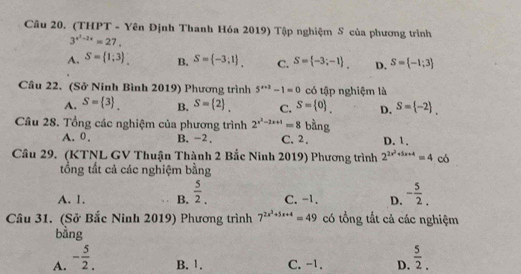 (THPT - Yên Định Thanh Hóa 2019) Tập nghiệm S của phương trình
3^(x^2)-2x=27.
A. S= 1;3 _. B. S= -3;1. C. S= -3;-1. D. S= -1;3
Câu 22. (Sở Ninh Bình 2019) Phương trình 5^(x+2)-1=0 có tập nghiệm là
A. S= 3 _. S= 2 _. C. S= 0. D. S= -2 _. 
B.
Câu 28. Tổng các nghiệm của phương trình 2^(x^2)-2x+1=8 bằng
A. 0. B. -2. C. 2. D. 1.
Câu 29. (KTNL GV Thuận Thành 2 Bắc Ninh 2019) Phương trình 2^(2x^2)+5x+4=4co
tổng tất cả các nghiệm bằng
A. 1. B.  5/2 . C. -1. D. - 5/2 . 
Câu 31. (Sở Bắc Ninh 2019) Phương trình 7^(2x^2)+5x+4=49 có tổng tất cả các nghiệm
bằng
A. - 5/2 . B. 1. C. -1. D.  5/2 .