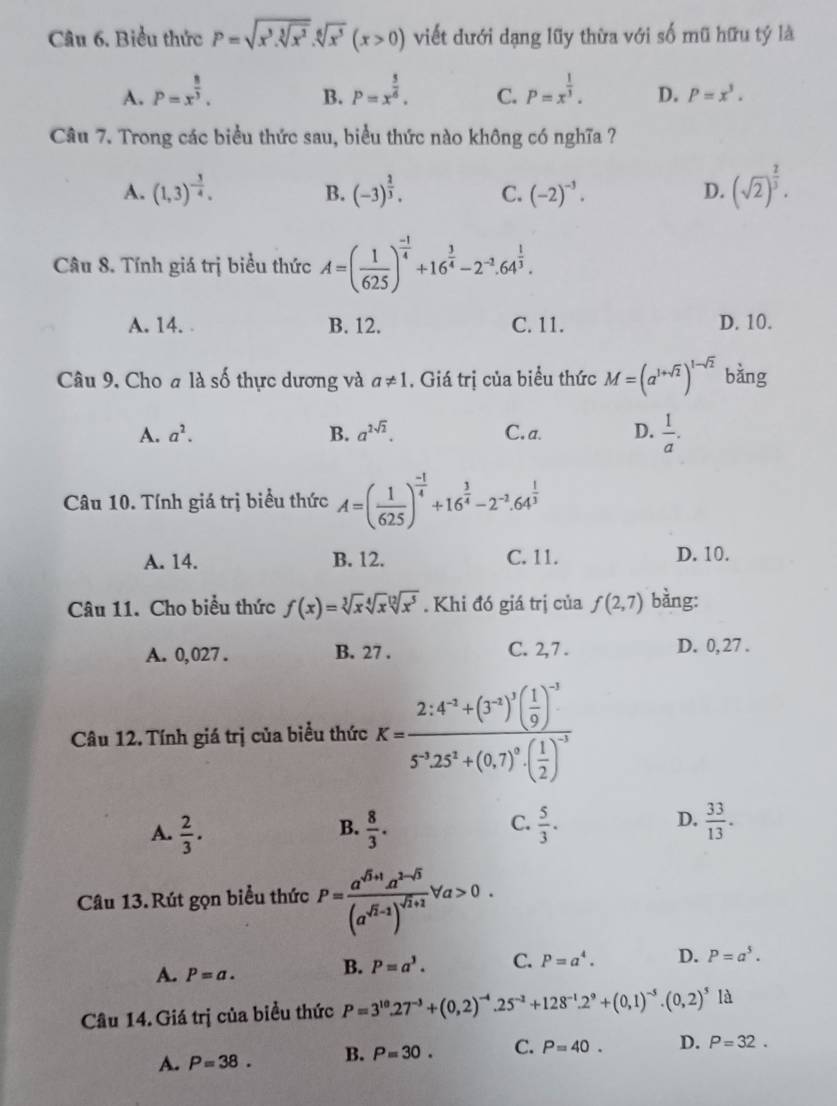 Biểu thức P=sqrt(x^3.sqrt [3]x^2).sqrt[6](x^5)(x>0) viết dưới dạng lũy thừa với số mũ hữu tý là
A. P=x^(frac 8)3. P=x^(frac 5)6. C. P=x^(frac 1)3. D. P=x^3.
B.
Câu 7. Trong các biểu thức sau, biểu thức nào không có nghĩa ?
A. (1,3)^- 3/4 . (-3)^ 2/3 . C. (-2)^-3. D. (sqrt(2))^ 2/3 .
B.
Câu 8. Tính giá trị biểu thức A=( 1/625 )^ (-1)/4 +16^(frac 3)4-2^(-2).64^(frac 1)3.
A. 14. B. 12. C. 11. D. 10.
Câu 9, Cho a là số thực dương và a!= 1. Giá trị của biểu thức M=(a^(1+sqrt(2)))^1-sqrt(2) bằng
A. a^2. B. a^(2sqrt(2)). C. a. D.  1/a .
Câu 10. Tính giá trị biểu thức A=( 1/625 )^ (-1)/4 +16^(frac 3)4-2^(-2).64^(frac 1)3
A. 14. B. 12. C. 11. D. 10.
Câu 11. Cho biểu thức f(x)=sqrt[3](x)sqrt[4](x)sqrt[12](x^5). Khi đó giá trị của f(2,7) bằng:
A. 0,027 . B. 27 . C. 2,7 . D. 0, 27 .
Câu 12. Tính giá trị của biểu thức K=frac 2.4^(-3)+(3^(-1))^3(( 1/9 )^-35^(-3).25^2+(0.7)^0· ( 1/2 )^-3
A.  2/3 .  8/3 .  5/3 .  33/13 .
B.
C.
D.
Câu 13.Rút gọn biểu thức P=frac a^(sqrt(3)+1)a^(2-sqrt(3))(a^(sqrt(3)-1))^sqrt(7)+1forall a>0.
A. P=a.
B. P=a^3. C. P=a^4. D. P=a^5.
Câu 14.Giá trị của biểu thức P=3^(10).27^(-3)+(0,2)^-4.25^(-2)+128^(-1).2^9+(0,1)^-5.(0,2)^5 là
A. P=38. B. P=30. C. P=40. D. P=32.