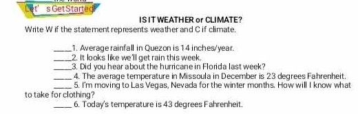 Let' s Get Started 
ISIT WEATHER or CLIMATE? 
Write W if the statement represents weather and C if climate, 
_1. Average rainfall in Quezon is 1 4 inches/year. 
_2. It looks like we'll get rain this week, 
_3. Did you hear about the hurricane in Florida last week? 
_4. The average temperature in Missoula in December is 23 degrees Fahrenheit. 
_5. I'm moving to Las Vegas, Nevada for the winter months. How will I know what 
to take for clothing? 
_6. Today's temperature is 43 degrees Fahrenheit.