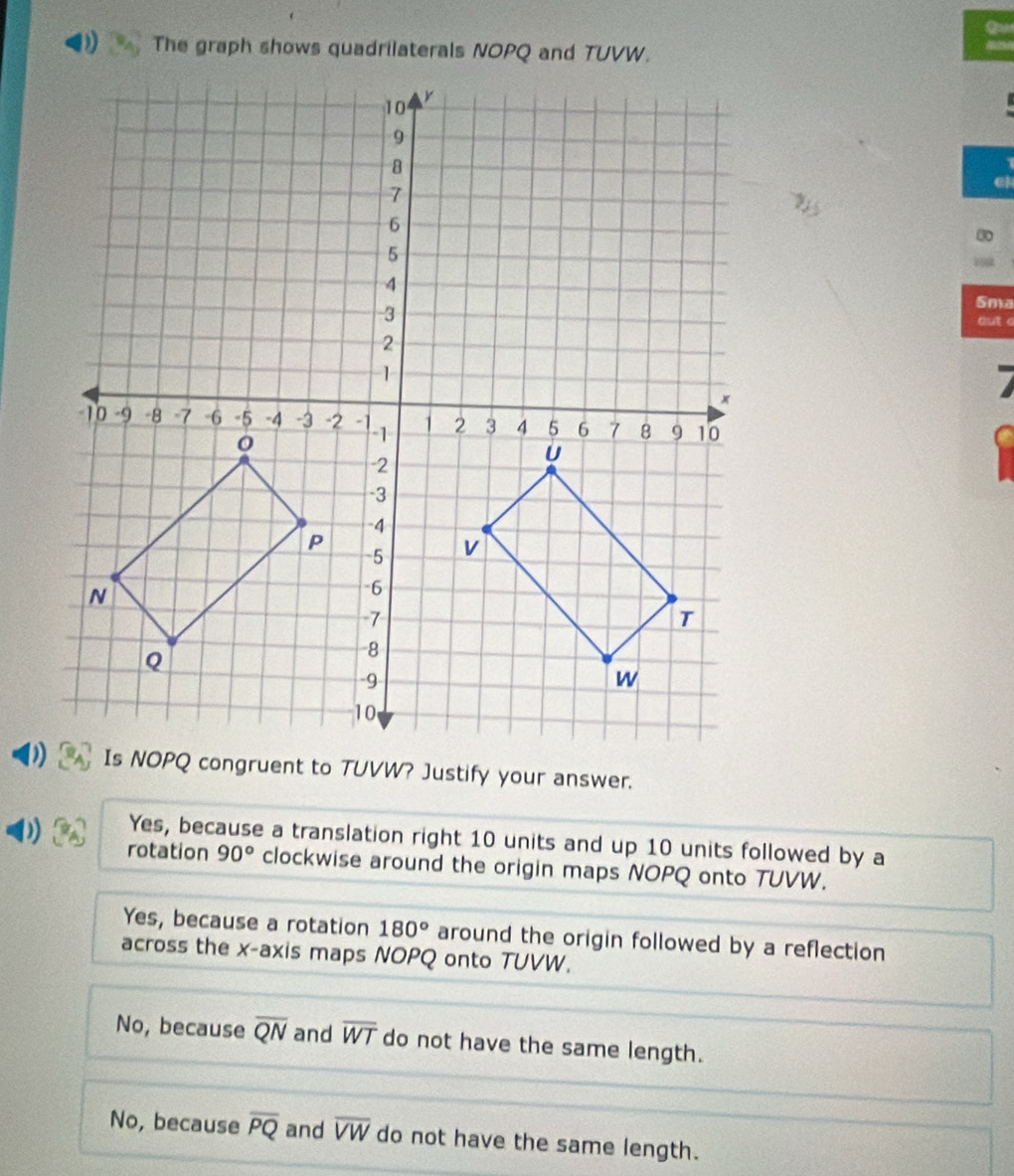 )) The graph shows quadrilaterals NOPQ and TUVW.
Sma
dut
Yes, because a translation right 10 units and up 10 units followed by a
rotation 90° clockwise around the origin maps NOPQ onto TUVW.
Yes, because a rotation 180° around the origin followed by a reflection
across the x-axis maps NOPQ onto TUVW.
No, because overline QN and overline WT do not have the same length.
No, because overline PQ and overline VW do not have the same length.