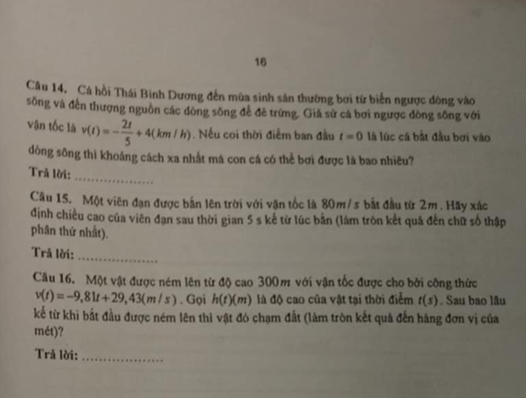 Câu 14, Cá hồi Thái Bình Dương đến mùa sinh sản thường bơi từ biển ngược đòng vào 
sông và đến thượng nguồn các dòng sông để đẻ trứng. Giả sử cá bơi ngược đòng sông với 
vận tốc là v(t)=- 2t/5 +4(km/h). Nếu coi thời điểm ban đầu t=0 là lúc cá bắt đầu bơi vào 
dòng sông thì khoảng cách xa nhất mà con cá có thể bơi được là bao nhiêu? 
_ 
Trả lời: 
Câu 15. Một viên đạn được bắn lên trời với vận tốc là 80m/s bắt đầu từ 2m. Hãy xắc 
định chiều cao của viên đạn sau thời gian 5 s kể từ lúc bản (làm tròn kết quả đến chữ số thập 
phân thứ nhất). 
Trả lời:_ 
Câu 16. Một vật được ném lên từ độ cao 300m với vận tốc được cho bởi công thức
v(t)=-9,81t+29,43(m/s). Gọi h(t)(m) là độ cao của vật tại thời điểm t(s). Sau bao lâu 
kể từ khi bắt đầu được ném lên thì vật đó chạm đất (làm tròn kết quả đến hàng đơn vị của 
mét)? 
Trả lời:_