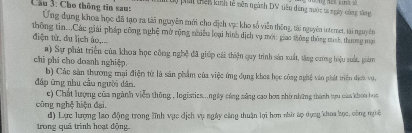 tương nen kinh tế
Cầu 3: Cho thông tin sau:
M dộ phát triên kinh tế nên ngành DV tiêu dùng nước ta ngày cảng tăng,
Ứng dụng khoa học đã tạo ra tài nguyên mới cho dịch vụ: kho số viễn thông, tài nguyên internet, tài nguyên
thông tin...Các giải pháp công nghệ mở rộng nhiều loại hình dịch vụ mới: giao thông thông minh, thương mại
điện tử, du lịch ào,...
a) Sự phát triển của khoa học công nghệ đã giúp cải thiện quy trình sản xuất, tăng cường hiệu suất, giảm
chi phí cho doanh nghiệp.
b) Các sản thương mại điện tử là sản phẩm của việc ứng dụng khoa học công nghệ vào phát triển dịch vụ,
đáp ứng nhu cầu người dân.
c) Chất lượng của ngành viễn thông , logistics...ngày cảng nâng cao hơn nhờ những thành tựu của khoa học
công nghệ hiện đại.
d) Lực lượng lao động trong lĩnh vực dịch vụ ngày cảng thuận lợi hơn nhờ áp dụng khoa học, công nghệ
trong quá trình hoạt động.