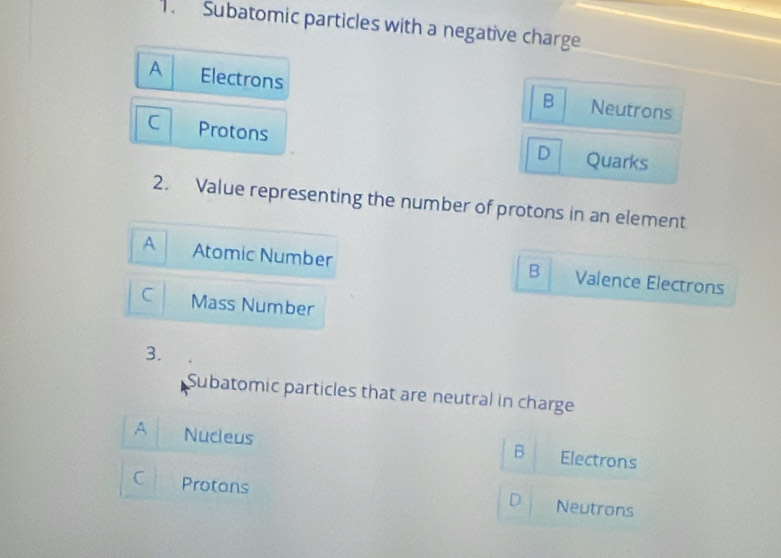 Subatomic particles with a negative charge
A Electrons
B Neutrons
C Protons
D Quarks
2. Value representing the number of protons in an element
A Atomic Number Valence Electrons
B
C Mass Number
3.
Subatomic particles that are neutral in charge
A Nucleus Electrons
B
C Protans
D Neutrons