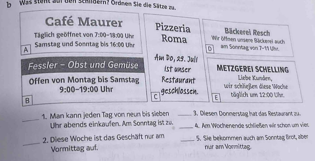 Was stent auf den Schildern? Ordnen Sie die Sätze zu. 
Café Maurer Pizzeria Bäckerei Resch 
Täglich geöffnet von 7:00-18:00 Uhr Roma Wir öffnen unsere Bäckerei auch 
Samstag und Sonntag bis 16:00 Uhr 
A 
D am Sonntag von 7-11 Uhr. 
Am Do, 29. Juli 
Fessler - Obst und Gemüse ist unser METZGEREI SCHELLING 
Offen von Montag bis Samstag Restaurant 
Liebe Kunden, 
wir schließen diese Woche 
9:00-19:00 Uhr geschlossen. 
C täglich um 12:00 Uhr. 
B 
E 
_ 
1. Man kann jeden Tag von neun bis sieben _3. Diesen Donnerstag hat das Restaurant zu. 
Uhr abends einkaufen. Am Sonntag ist zu. _ 4. Am Wochenende schließen wir schon um vier. 
_ 
2. Diese Woche ist das Geschäft nur am _5. Sie bekommen auch am Sonntag Brot, aber 
Vormittag auf. nur am Vormittag.