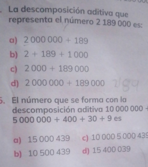 La descomposición aditiva que
representa el número 2 189 000 es:
a) 2000000+189
b) 2+189+1000
c) 2000+189000
d) 2000000+189000
5. El número que se forma con la
descomposición aditiva 10 000 000
5000000+400+30+9 es
a) 15 000 439 c) 10 000 5 000 439
b) 10 500 439 d) 15 400 039