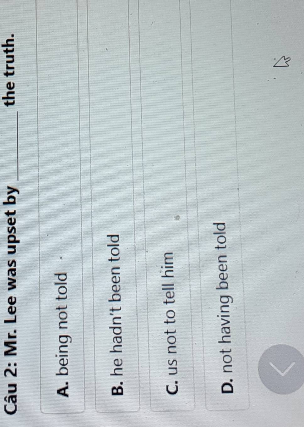 Mr. Lee was upset by _the truth.
A. being not told
B. he hadn't been told
C. us not to tell him
D. not having been told