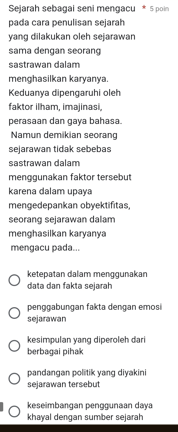 Sejarah sebagai seni mengacu * 5 poin
pada cara penulisan sejarah
yang dilakukan oleh sejarawan
sama dengan seorang
sastrawan dalam
menghasilkan karyanya.
Keduanya dipengaruhi oleh
faktor ilham, imajinasi,
perasaan dan gaya bahasa.
Namun demikian seorang
sejarawan tidak sebebas
sastrawan dalam
menggunakan faktor tersebut
karena dalam upaya
mengedepankan obyektifitas,
seorang sejarawan dalam
menghasilkan karyanya
mengacu pada...
ketepatan dalam menggunakan
data dan fakta sejarah
penggabungan fakta dengan emosi
sejarawan
kesimpulan yang diperoleh dari
berbagai pihak
pandangan politik yang diyakini
sejarawan tersebut
keseimbangan penggunaan daya
khayal dengan sumber sejarah