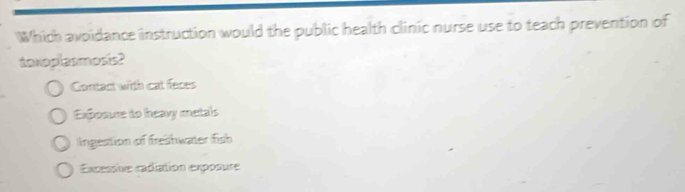 Which avoidance instruction would the public health clinic nurse use to teach prevention of
toxoplasmosis?
Contact with cat feces
Exposure to heavy metals
Ingestion of freshwater fish
Excessive cadiation exposure