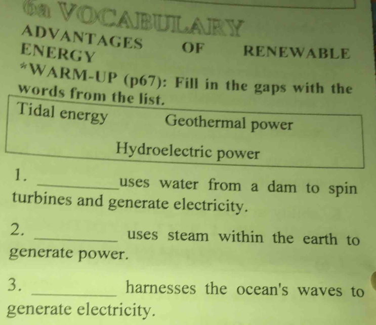 6a VOCABULARY 
ADVANTAGES OF RENEWABLE 
ENERGY 
*WARM-UP (p67): Fill in the gaps with the 
words from the list. 
Tidal energy 
Geothermal power 
Hydroelectric power 
1. 
_uses water from a dam to spin . 
turbines and generate electricity. 
2. 
_uses steam within the earth to 
generate power. 
3. _harnesses the ocean's waves to 
generate electricity.