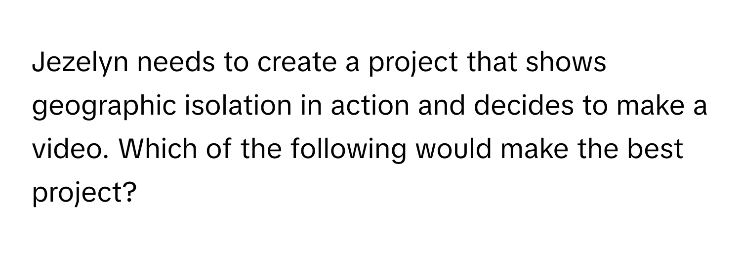 Jezelyn needs to create a project that shows geographic isolation in action and decides to make a video. Which of the following would make the best project?