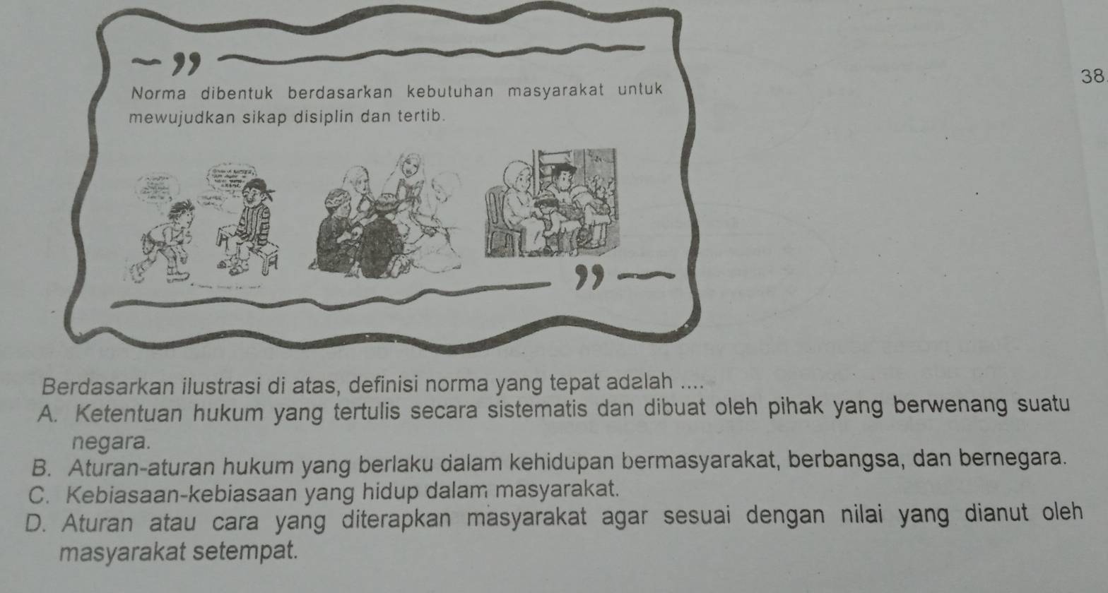 Ketentuan hukum yang tertulis secara sistematis dan dibuat oleh pihak yang berwenang suatu 
negara. 
B. Aturan-aturan hukum yang berlaku dalam kehidupan bermasyarakat, berbangsa, dan bernegara. 
C. Kebiasaan-kebiasaan yang hidup dalam masyarakat. 
D. Aturan atau cara yang diterapkan masyarakat agar sesuai dengan nilai yang dianut oleh 
masyarakat setempat.