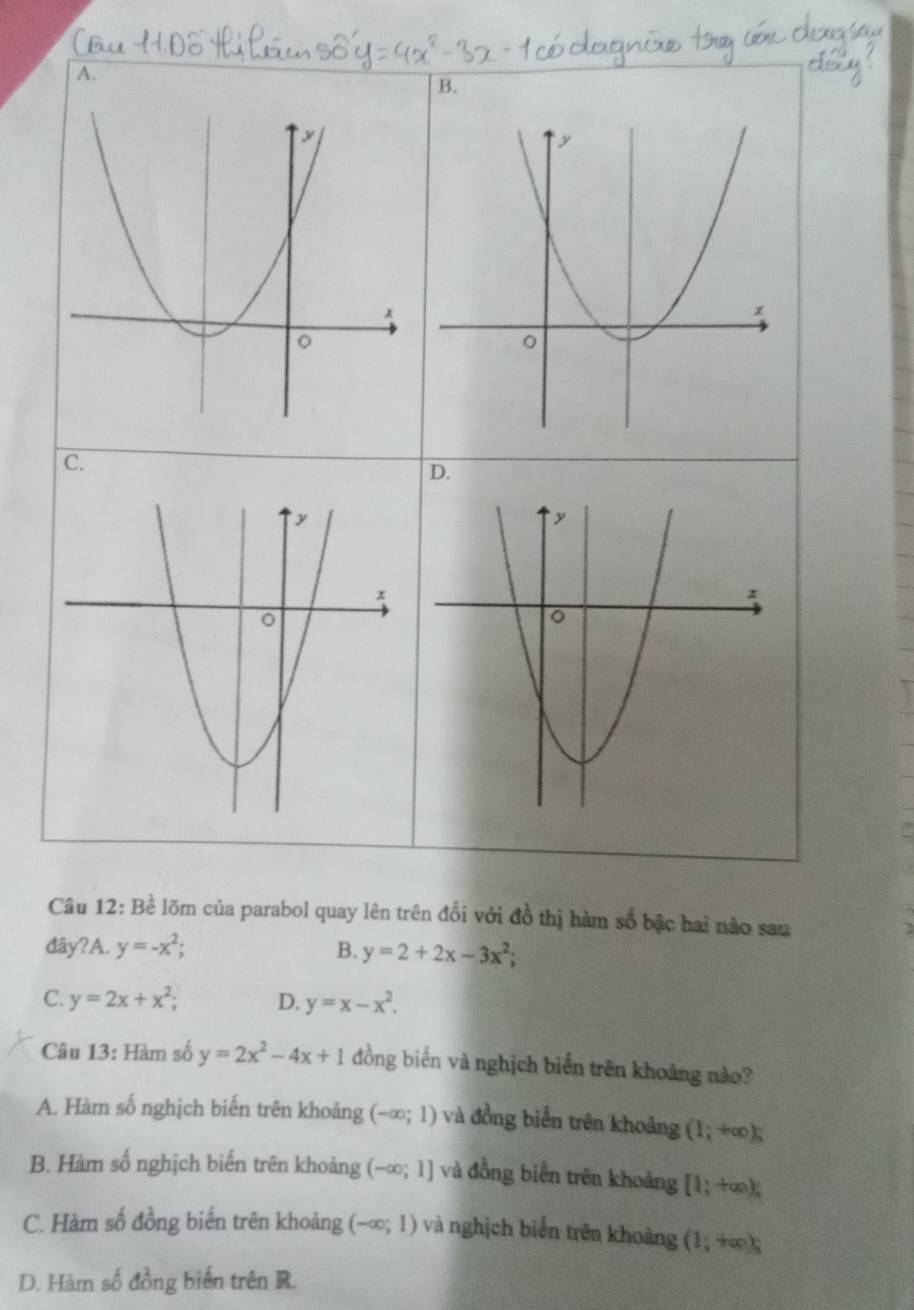 A.
B.
C.
Câu 12: Bề lõm của parabol quay lên trên đối với đồ thị hàm số bậc hai nào sau
đây?A. y=-x^2; B. y=2+2x-3x^2;
C. y=2x+x^2; D. y=x-x^2. 
Câu 13: Hàm số y=2x^2-4x+1 đồng biển và nghịch biển trên khoảng nào?
A. Hàm số nghịch biến trên khoảng (-∈fty ;1) và đồng biển trên khoảng (1;+∈fty );
B. Hàm số nghịch biến trên khoảng (-∈fty ;1] và đồng biển trên khoảng [1;+∈fty ),
C. Hàm số đồng biến trên khoảng (-∈fty ;1) và nghịch biển trên khoảng (1;+∈fty );
D. Hàm số đồng biến trên R.