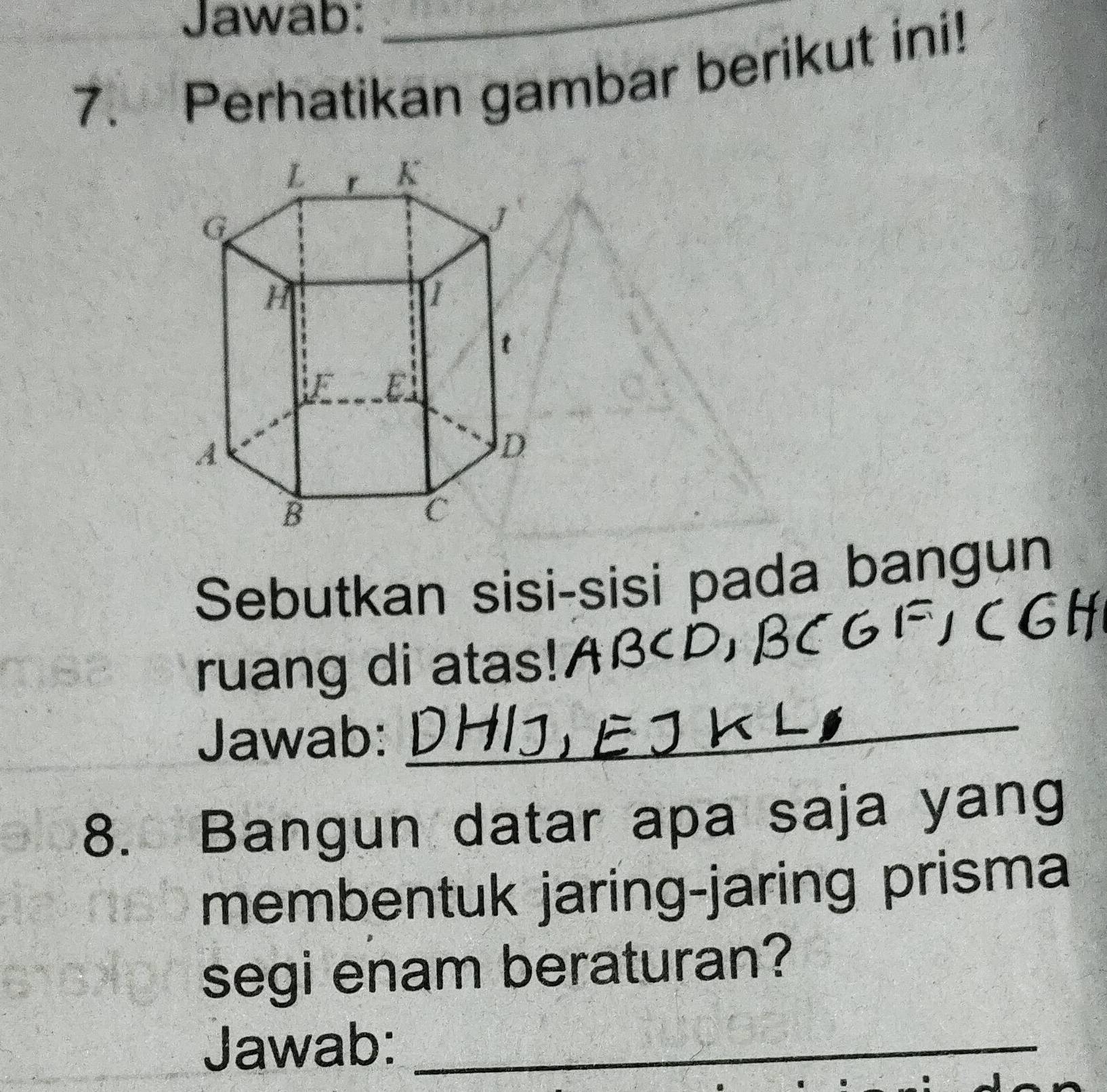 Jawab:_ 
7. Perhatikan gambar berikut ini! 
Sebutkan sisi-sisi pada bangun 
ruang di atas! ABcD, 
Jawab:_ 
8. Bangun datar apa saja yang 
membentuk jaring-jaring prisma 
segi enam beraturan? 
Jawab:_