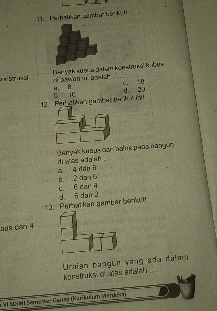 Perhatikan gambar berikut!
onstruksi Banyak kubus dalam konstruksi kubus
di bawah ini adalah
a. 8 c. 18
b. 10 d. 20
12. Perhatikan gambar berikut ini!
Banyak kubus dan balok pada bangun
di atas adalah ....
a. 4 dan 6
b. 2 dan 6
c. 6 dan 4
d. 6 dan 2
13. Perhatikan gambar berikut!
bus dan 4
Uraian bangun yang ada dalam
konstruksi di atas adalah ....
s VI SD/MI Semester Genap (Kurikulum Merdeka)