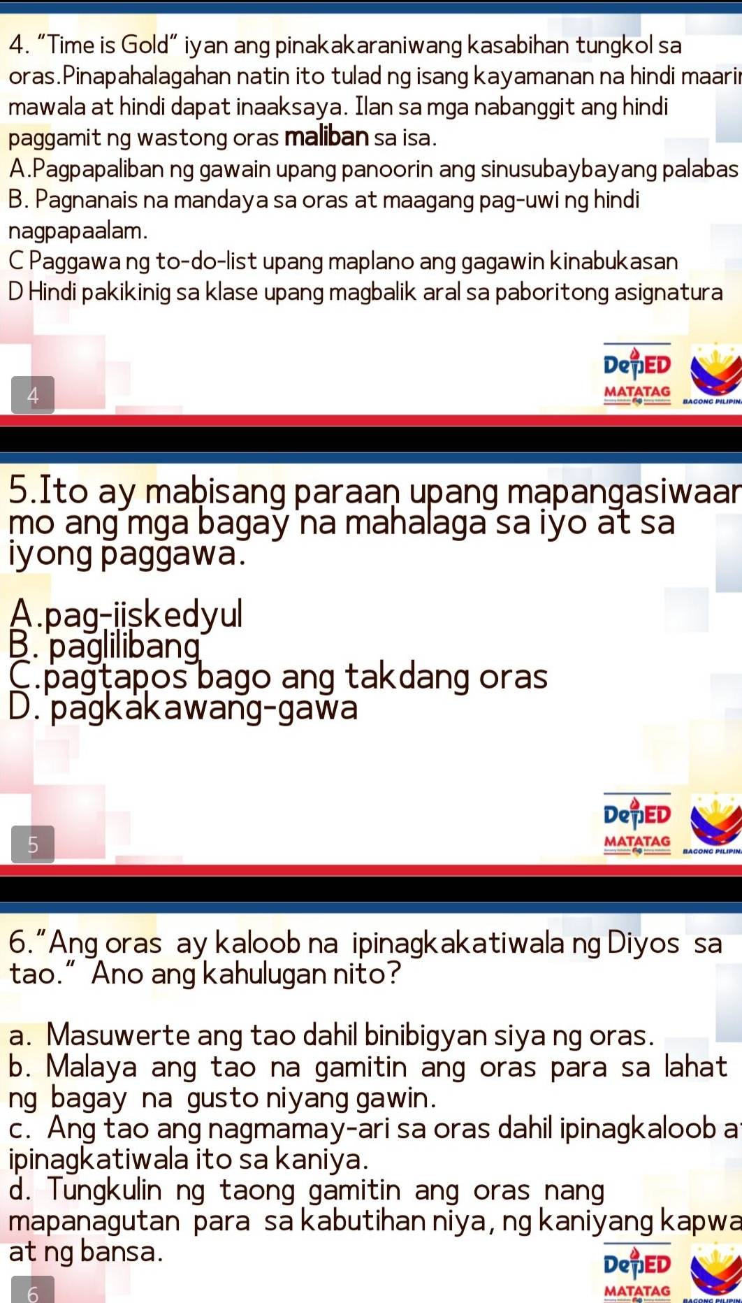 “Time is Gold” iyan ang pinakakaraniwang kasabihan tungkol sa
oras.Pinapahalagahan natin ito tulad ng isang kayamanan na hindi maari
mawala at hindi dapat inaaksaya. Ilan sa mga nabanggit ang hindi
paggamit ng wastong oras maliban sa isa.
A.Pagpapaliban ng gawain upang panoorin ang sinusubaybayang palabas
B. Pagnanais na mandaya sa oras at maagang pag-uwi ng hindi
nagpapaalam.
C Paggawa ng to-do-list upang maplano ang gagawin kinabukasan
D Hindi pakikinig sa klase upang magbalik aral sa paboritong asignatura
DeED
MATATAG
5.Ito ay maþisang paraaṇ upang mạpangasiwaan
mo ang mga bagay na mahalaga sa iyo at sa 
iyong paggawa.
A.pag-iiskedyul
B. pagliliban
C.pagtapos bago ang takdang oras
D. pagkakawang-gawa
DeED
5
MATATAG
6.“Ang oras ay kaloob na ipinagkakatiwala ng Diyos sa
tao.” Ano ang kahulugan nito?
a. Masuwerte ang tao dahil binibigyan siya ng oras.
b. Malaya ang tao na gamitin ang oras para sa lahat
ng bagay na gusto niyang gawin.
c. Ang tao ang nagmamay-ari sa oras dahil ipinagkaloob a
ipinagkatiwala ito sa kaniya.
d. Tungkulin ng taong gamitin ang oras nang
mapanagutan para sa kabutihan niya , ng kaniyang kapwa
at ng bansa. DepED
6 MATATAG