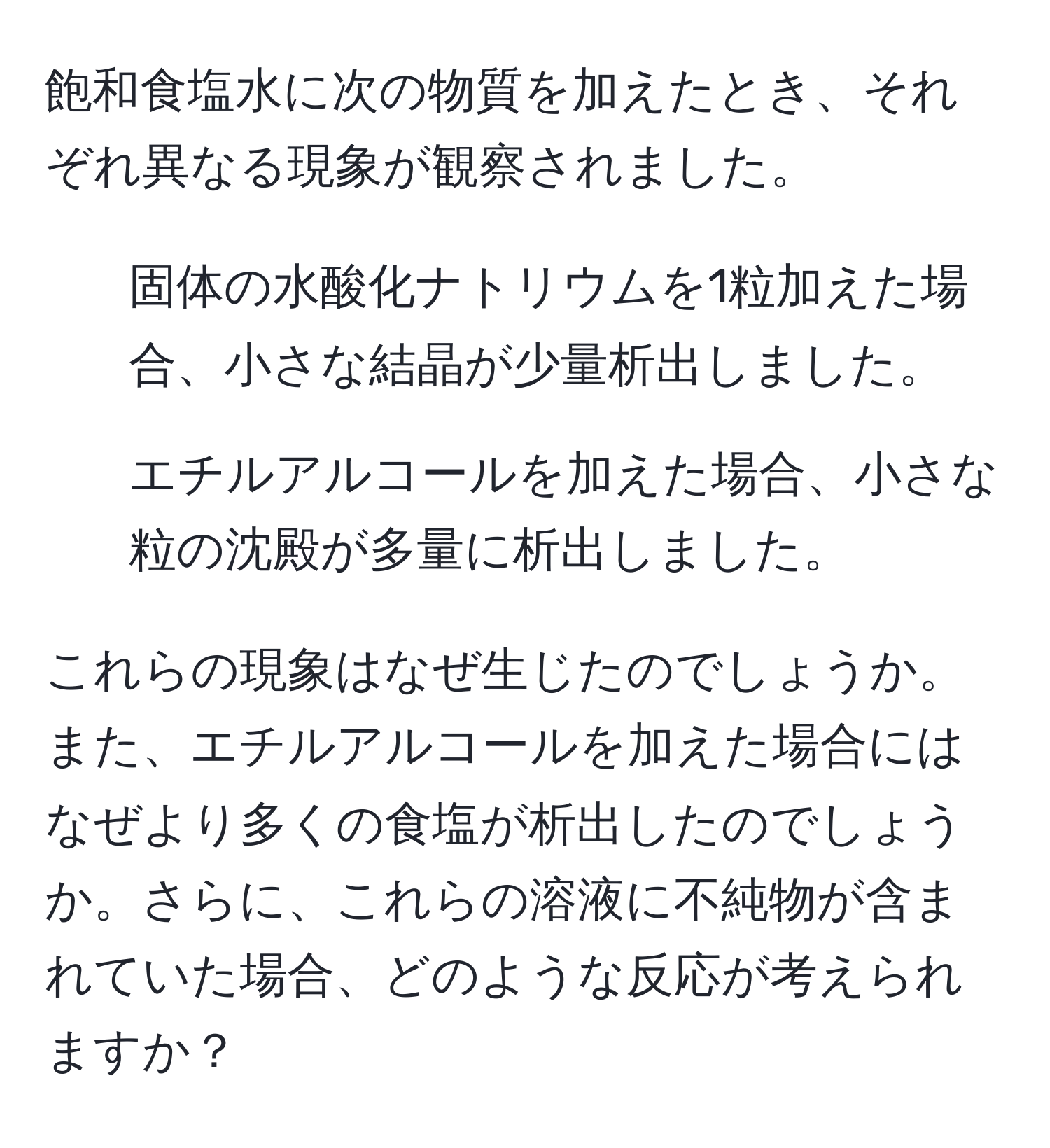 飽和食塩水に次の物質を加えたとき、それぞれ異なる現象が観察されました。
1. 固体の水酸化ナトリウムを1粒加えた場合、小さな結晶が少量析出しました。
2. エチルアルコールを加えた場合、小さな粒の沈殿が多量に析出しました。

これらの現象はなぜ生じたのでしょうか。また、エチルアルコールを加えた場合にはなぜより多くの食塩が析出したのでしょうか。さらに、これらの溶液に不純物が含まれていた場合、どのような反応が考えられますか？