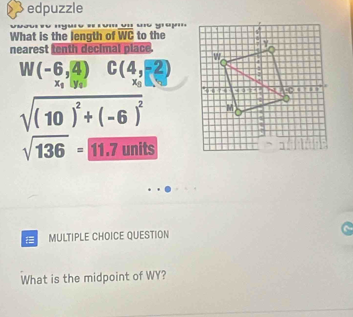 edpuzzle 
What is the length of overline WC to the 
nearest tenth decimal place.
W(-6,4) C(4,-2)
x_1|y_1 xg
sqrt((10)^2)+(-6)^2
sqrt(136)=boxed 11.71 nits 
|| 
= MULTIPLE CHOICE QUESTION 
What is the midpoint of WY?