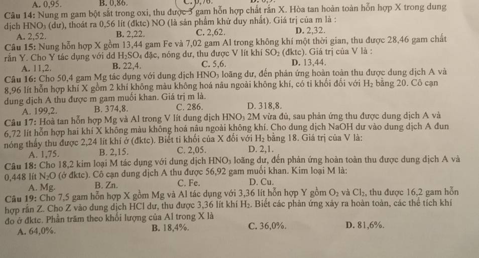 A. 0,95. B. 0,86. C. p,76.
Câu 14: Nung m gam bột sắt trong oxi, thu được 3 gam hỗn hợp chất rắn X. Hòa tan hoàn toàn hỗn hợp X trong dung
dịch HN O a (dư), thoát ra 0,56 lít (đktc) NO (là sản phẩm khử duy nhất). Giá trị của m là :
A. 2,52. B. 2,22. C. 2,62. D. 2,32.
Câu 15: Nung hỗn hợp X gồm 13,44 gam Fe và 7,02 gam Al trong không khí một thời gian, thu được 28,46 gam chất
rắn Y. Cho Y tác dụng với dd H_2SO đặc, nóng dư, thu được V lít khí SO_2 (đktc). Giá trị của V là :
A. 11,2. B. 22,4. C. 5,6. D. 13,44.
Câu 16: Cho 50,4 gam Mg tác dụng với dung dịch H INO_3 loãng dư, đến phản ứng hoàn toàn thu được dung dịch A và
8,96 lít hỗn hợp khí X gồm 2 khí không màu không hoá nâu ngoài không khí, có ti khối đối với H_2 bằng 20. Cô cạn
dung dịch A thu được m gam muối khan. Giá trị m là.
A. 199,2. B. 374,8. C. 286. D. 318,8.
Câu 17: Hoà tan hỗn hợp Mg và Al trong V lít dung dịch HNO₃ 2M vừa đủ, sau phản ứng thu được dung dịch A và
6,72 lít hỗn hợp hai khí X không màu không hoá nậu ngoài không khí. Cho dung dịch NaOH dư vào dung dịch A đun
nóng thấy thu được 2,24 lít khí ở (đktc). Biết ti khối của X đối với H_2 bằng 18. Giá trị của V là:
A. 1,75. B. 2,15. C. 2,05. D. 2,1.
Câu 18: Cho 18,2 kim loại M tác dụng với dung dịch HNO_3 loãng dư, đến phản ứng hoàn toàn thu được dung dịch A và
0,448 lít N_2O (ở đktc). Cô cạn dung dịch A thu được 56,92 gam muối khan. Kim loại M là:
A. Mg. B. Zn. C. Fe. D. Cu.
Câu 19: Cho 7,5 gam hỗn hợp X gồm Mg và Al tác dụng với 3,36 lít hỗn hợp Y gồm O_2 và Cl_2 , thu được 16,2 gam hỗn
hợp rắn Z. Cho Z vào dung dịch HCl dư, thu được 3,36 lít khí H_2 Biết các phản ứng xảy ra hoàn toàn, các thể tích khí
đo ở đktc. Phần trăm theo khối lượng của Al trong X là
A. 64,0%. B. 18,4%. C. 36,0%. D. 81,6%.