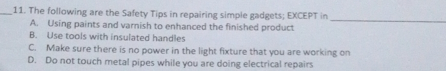 The following are the Safety Tips in repairing simple gadgets; EXCEPT in
_
A. Using paints and varnish to enhanced the finished product
B. Use tools with insulated handles
C. Make sure there is no power in the light fixture that you are working on
D. Do not touch metal pipes while you are doing electrical repairs