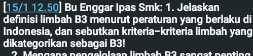 [15/1 12.50] Bu Enggar Ipas Smk: 1. Jelaskan 
definisi limbah B3 menurut peraturan yang berlaku di 
Indonesia, dan sebutkan kriteria-kriteria limbah yang 
dikategorikan sebagai B3! 
2 Mengana pengelolaan limbah B2 sanget ponting