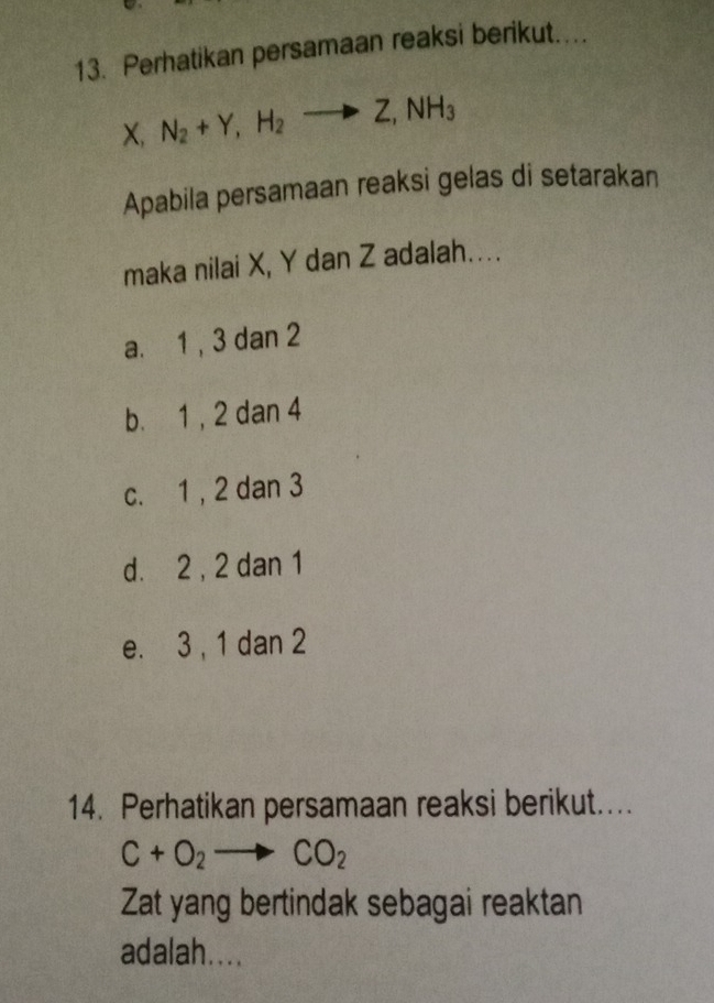 Perhatikan persamaan reaksi berikut..
X, N_2+Y, H_2to Z, NH_3
Apabila persamaan reaksi gelas di setarakan
maka nilai X, Y dan Z adalah....
a. 1 , 3 dan 2
b. 1, 2 dan 4
c. 1 , 2 dan 3
d. 2 , 2 dan 1
e. 3 , 1 dan 2
14. Perhatikan persamaan reaksi berikut....
C+O_2to CO_2
Zat yang bertindak sebagai reaktan
adalah....