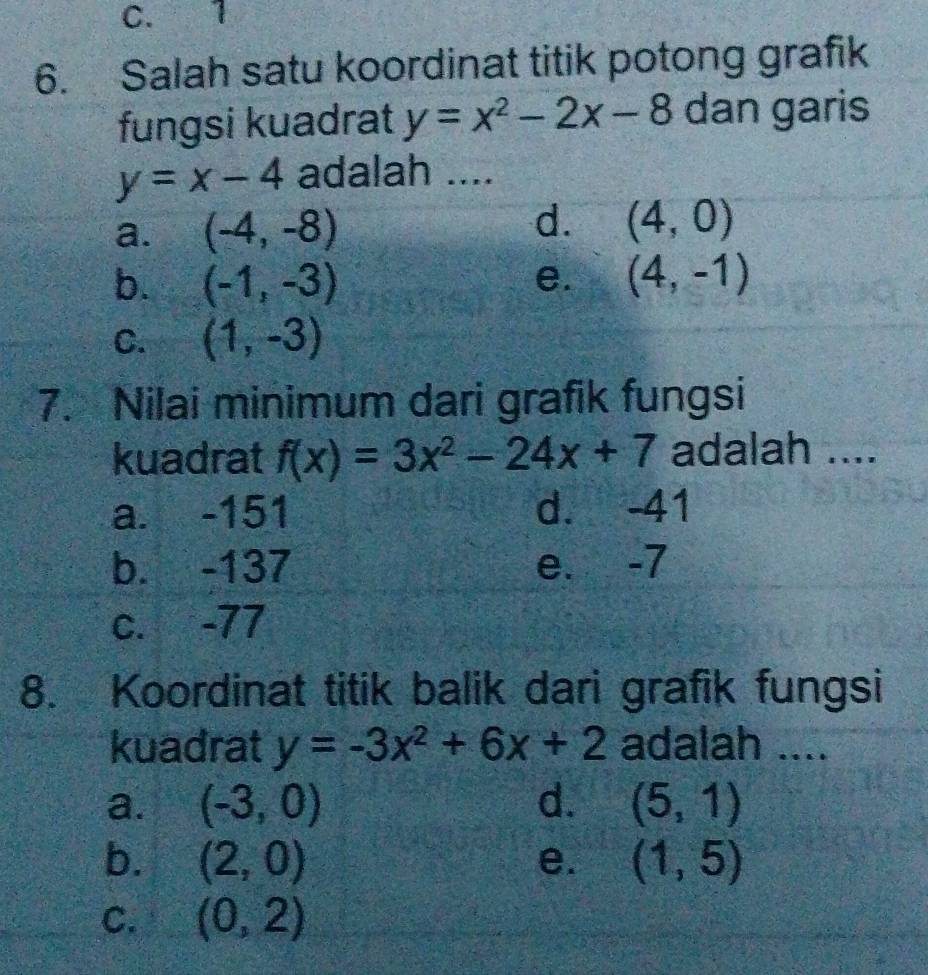 C. 1
6. Salah satu koordinat titik potong grafik
fungsi kuadrat y=x^2-2x-8 dan garis
y=x-4 adalah ....
d.
a. (-4,-8) (4,0)
b. (-1,-3) e. (4,-1)
C. (1,-3)
7. Nilai minimum dari grafik fungsi
kuadrat f(x)=3x^2-24x+7 adalah ....
a. -151 d. -41
b. -137 e. -7
c. -77
8. Koordinat titik balik dari grafik fungsi
kuadrat y=-3x^2+6x+2 adalah ....
a. (-3,0) d. (5,1)
b. (2,0) e. (1,5)
C. (0,2)