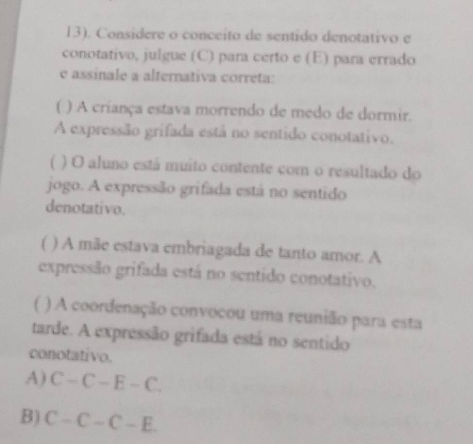 13). Considere o conceito de sentido denotativo e
conotativo, julgue (C) para certo e (E) para errado
e assinale a alternativa correta:
( ) A criança estava morrendo de medo de dormir.
A expressão grifada está no sentido conotativo.
( ) O aluno está muito contente com o resultado do
jogo. A expressão grifada está no sentido
denotativo.
( ) A mãe estava embriagada de tanto amor. A
expressão grifada está no sentido conotativo.
( ) A coordenação convocou uma reunião para esta
tarde. A expressão grifada está no sentido
conotativo.
A) C-C-E-C.
B) C-C-C-E.