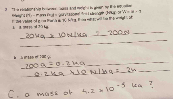 The relationship between mass and weight is given by the equation 
Weight (N)=mass(kg)* * gravitational field strength (N/kg) or W=m* g. 
If the value of g on Earth is 10 N/kg, then what will be the weight of: 
_ 
a a mass of 20 kg; 
_ 
_ 
b a mass of 200 g; 
_