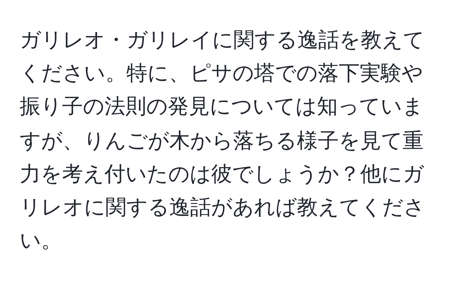 ガリレオ・ガリレイに関する逸話を教えてください。特に、ピサの塔での落下実験や振り子の法則の発見については知っていますが、りんごが木から落ちる様子を見て重力を考え付いたのは彼でしょうか？他にガリレオに関する逸話があれば教えてください。