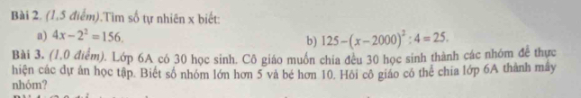 (1,5 điểm).Tìm số tự nhiên x biết: 
a) 4x-2^2=156. 125-(x-2000)^2:4=25. 
b) 
Bài 3. (1,0 điểm). Lớp 6A có 30 học sinh. Cô giáo muồn chia đều 30 học sinh thành các nhóm đễ thực 
hiện các dự án học tập. Biết số nhóm lớn hơn 5 và bé hơn 10. Hội cô giáo có thể chia lớp 6A thành mây 
nhóm?