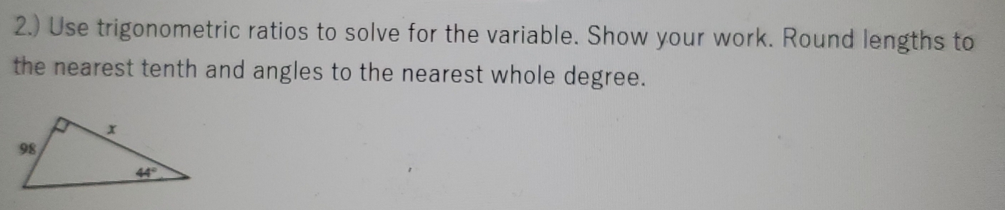 2.) Use trigonometric ratios to solve for the variable. Show your work. Round lengths to
the nearest tenth and angles to the nearest whole degree.