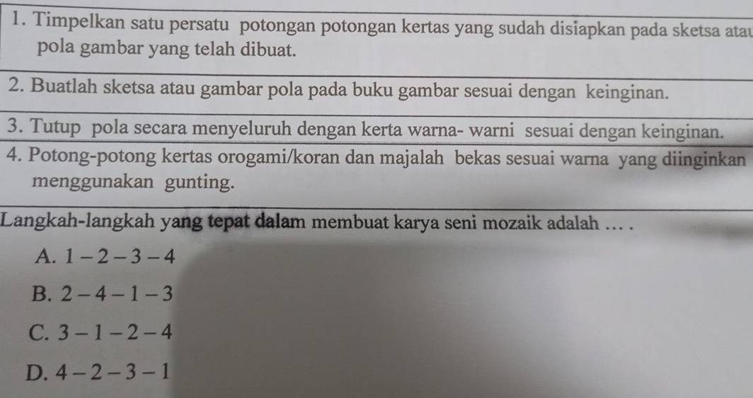 Timpelkan satu persatu potongan potongan kertas yang sudah disiapkan pada sketsa atau
pola gambar yang telah dibuat.
2. Buatlah sketsa atau gambar pola pada buku gambar sesuai dengan keinginan.
3. Tutup pola secara menyeluruh dengan kerta warna- warni sesuai dengan keinginan.
4. Potong-potong kertas orogami/koran dan majalah bekas sesuai warna yang diinginkan
menggunakan gunting.
Langkah-langkah yang tepat dalam membuat karya seni mozaik adalah ... .
A. 1-2-3-4
B. 2-4-1-3
C. 3-1-2-4
D. 4-2-3-1