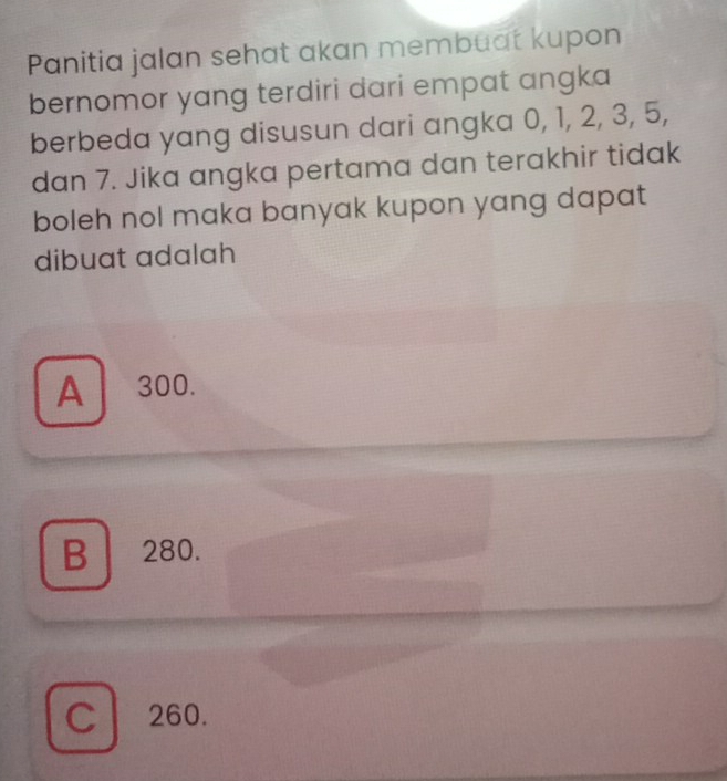 Panitia jalan sehat akan membuat kupon
bernomor yang terdiri dari empat angka
berbeda yang disusun dari angka 0, 1, 2, 3, 5,
dan 7. Jika angka pertama dan terakhir tidak
boleh nol maka banyak kupon yang dapat
dibuat adalah
A 300.
B 280.
C 260.