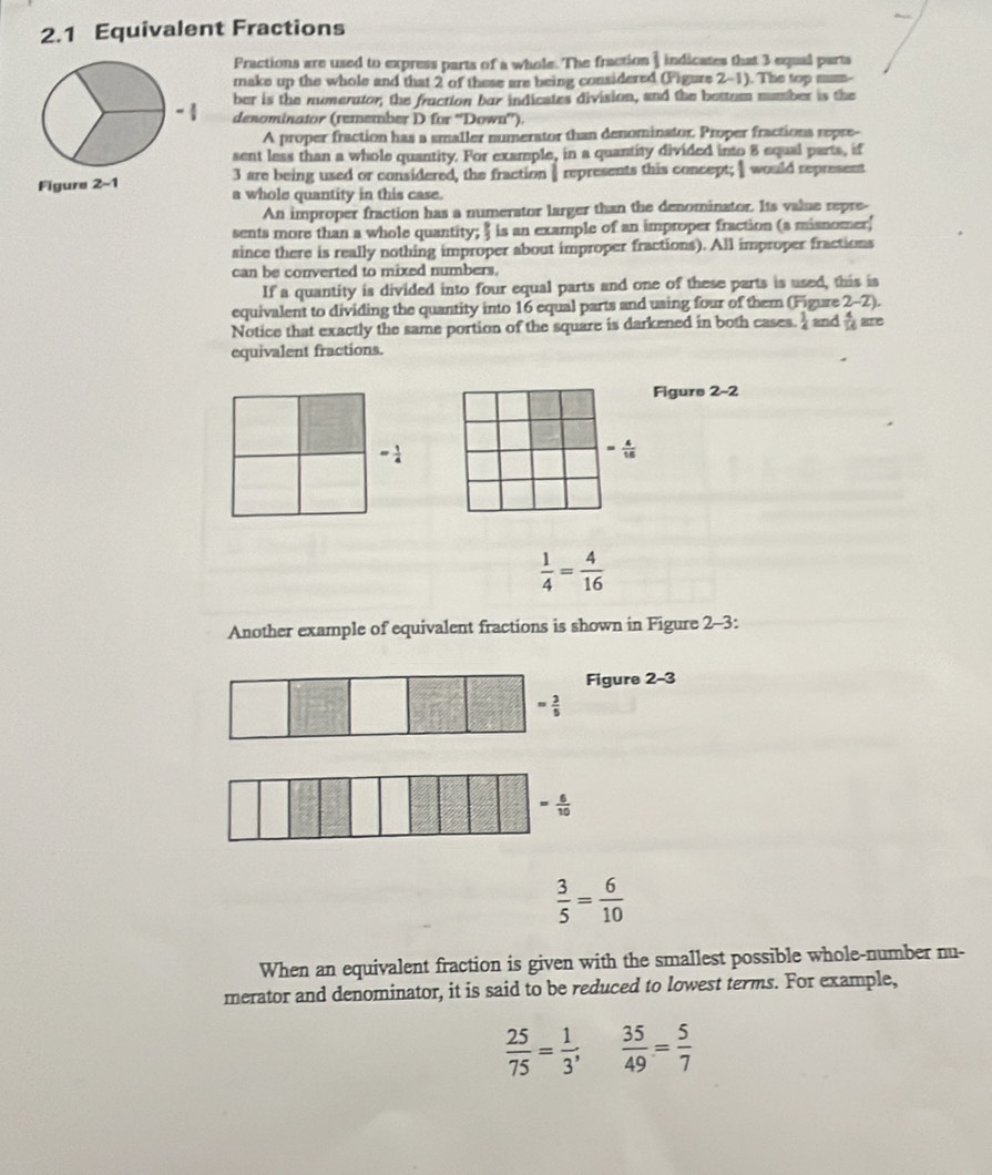 2.1 Equivalent Fractions 
Fractions are used to express parts of a whole. The fraction ) indicates that 3 equal parts 
make up the whole and that 2 of these are being considered (Figure 2-1). The top mum- 
ber is the numerator; the fraction bar indicates division, and the bettom number is the 
denominator (remember D for ''Down''). 
A proper fraction has a smaller numerator than denominator. Proper fractions repre- 
sent less than a whole quantity. For example, in a quantity divided into 8 equal parts, if 
Figure 2-1 3 are being used or considered, the fraction represents this concept; would represent 
a whole quantity in this case. 
An improper fraction has a numerator larger than the denominator. Its value repre- 
sents more than a whole quantity; " is an example of an improper fraction (a misnomer' 
since there is really nothing improper about improper fractions). All improper fractions 
can be converted to mixed numbers. 
If a quantity is divided into four equal parts and one of these parts is used, this is 
equivalent to dividing the quantity into 16 equal parts and using four of them (Figure 2-2). 
Notice that exactly the same portion of the square is darkened in both cases.  1/4  and  4/16 
equivalent fractions. 
Figure 2-2
= 1/4 
= 4/16 
 1/4 = 4/16 
Another example of equivalent fractions is shown in Figure 2-3: 
Figure 2-3
= 3/5 
= 6/10 
 3/5 = 6/10 
When an equivalent fraction is given with the smallest possible whole-number nu- 
merator and denominator, it is said to be reduced to lowest terms. For example,
 25/75 = 1/3 ;  35/49 = 5/7 