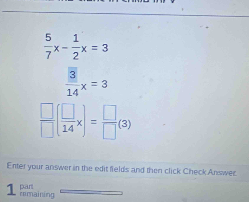  5/7 x- 1/2 x=3
 3/14 x=3
 □ /□  ( □ /14 x)= □ /□  (3)
Enter your answer in the edit fields and then click Check Answer.
1 part
remaining