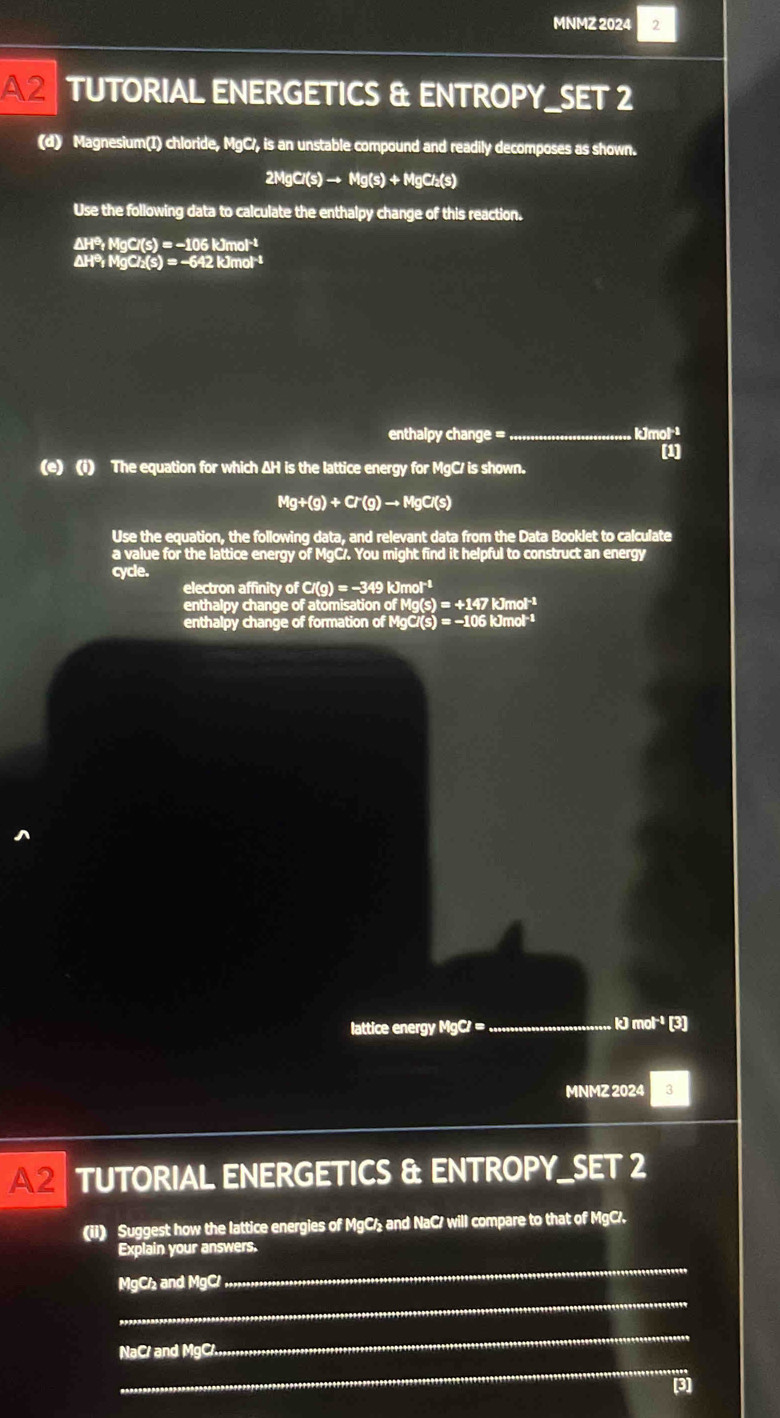 MNMZ 2024 2 
A2 TUTORIAL ENERGETICS & ENTROPY_SET 2 
(d) Magnesium(I) chloride, MgC/, is an unstable compound and readily decomposes as shown.
2MgCl(s)to Mg(s)+MgCl_2(s)
Use the following data to calculate the enthalpy change of this reaction.
△ HP_1HgC(s)=-106kJmol^(-1) △ HP_1HgCl_2(s)=-642kJmol^(-1)
enthalpy change =_  kJmol·²
[1] 
(e) (i) The equation for which ΔH is the lattice energy for MgC/ is shown.
Mg+(g)+Cr(g)to MgCr(s)
Use the equation, the following data, and relevant data from the Data Booklet to calculate 
a value for the lattice energy of MgC/. You might find it helpful to construct an energy 
cycle. 
electron affinity of C/(g) = -349 kJmol*¹
enthalpy change of atomisation of M (s)=+1471 Jmol-1 
enthalpy change of formation of I lg Ci(s)=-106kJm 01 
lattice energy MgC/ = _  kJn at^(-1) [3] 
MNMZ 2024 3 
A2 TUTORIAL ENERGETICS & ENTROPY_SET 2 
(ii) Suggest how the lattice energies of MgC/ and NaC/ will compare to that of MgC/. 
_ 
Explain your answers. 
_
MgC/₂ and MgC/
_ 
_
NaC/ and MgC/. 
[3]