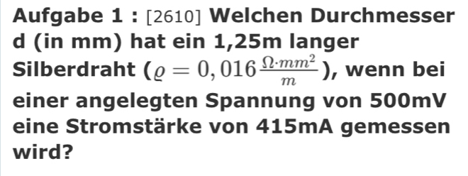 Aufgabe 1 : [2610] Welchen Durchmesser 
d (in mm) hat ein 1,25m langer 
Silberdraht (rho =0,016 Omega · mm^2/m ) , wenn bei 
einer angelegten Spannung von 500mV
eine Stromstärke von 415mA gemessen 
wird?