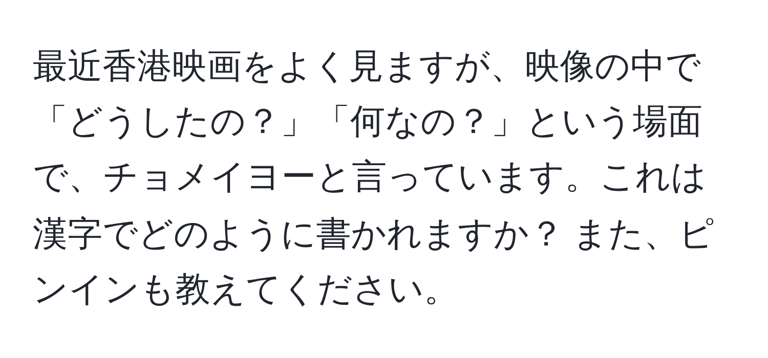 最近香港映画をよく見ますが、映像の中で「どうしたの？」「何なの？」という場面で、チョメイヨーと言っています。これは漢字でどのように書かれますか？ また、ピンインも教えてください。