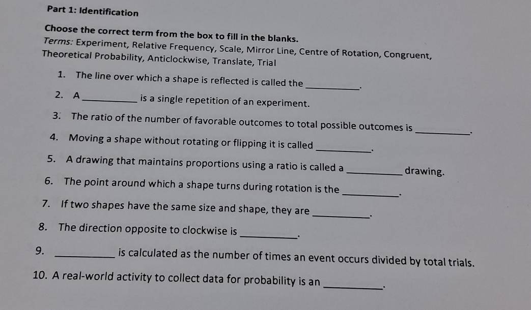 Identification 
Choose the correct term from the box to fill in the blanks. 
Terms: Experiment, Relative Frequency, Scale, Mirror Line, Centre of Rotation, Congruent, 
Theoretical Probability, Anticlockwise, Translate, Trial 
1. The line over which a shape is reflected is called the 
_. 
2. A _is a single repetition of an experiment. 
_ 
3. The ratio of the number of favorable outcomes to total possible outcomes is 
、. 
4. Moving a shape without rotating or flipping it is called 
_ 
5. A drawing that maintains proportions using a ratio is called a _drawing. 
6. The point around which a shape turns during rotation is the 
_. 
7. If two shapes have the same size and shape, they are 
_. 
8. The direction opposite to clockwise is 
_`. 
9. _is calculated as the number of times an event occurs divided by total trials. 
10. A real-world activity to collect data for probability is an 
_