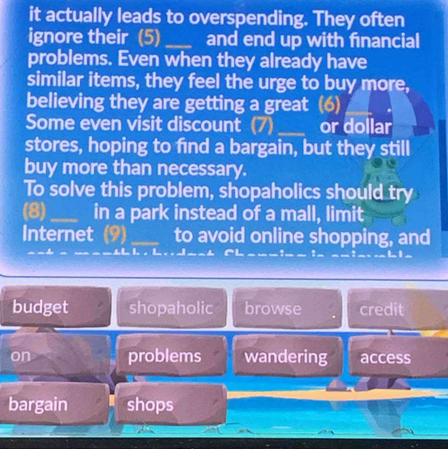 it actually leads to overspending. They often
ignore their (5) _and end up with financial
problems. Even when they already have
similar items, they feel the urge to buy more,
believing they are getting a great (6)
Some even visit discount (7) _or dollar
stores, hoping to find a bargain, but they still
buy more than necessary.
To solve this problem, shopaholics should try
(8) _in a park instead of a mall, limit
Internet (9)_ to avoid online shopping, and
budget shopaholic browse credit
on problems wandering access
bargain shops