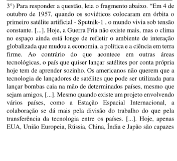 3°) Para responder a questão, leia o fragmento abaixo. “Em 4 de 
outubro de 1957, quando os soviéticos colocaram em órbita o 
primeiro satélite artificial - Sputnik -1 , o mundo vivia sob tensão 
constante. [...]. Hoje, a Guerra Fria não existe mais, mas o clima 
no espaço ainda está longe de refletir o ambiente de interação 
globalizada que mudou a economia, a política e a ciência em terra 
firme. Ao contrário do que acontece em outras áreas 
tecnológicas, o país que quiser lançar satélites por conta própria 
hoje tem de aprender sozinho. Os americanos não querem que a 
tecnologia de lançadores de satélites que pode ser utilizada para 
lançar bombas caia na mão de determinados países, mesmo que 
sejam amigos, [...]. Mesmo quando existe um projeto envolvendo 
vários países, como a Estação Espacial Internacional, a 
colaboração se dá mais pela divisão do trabalho do que pela 
transferência da tecnologia entre os países. [...]. Hoje, apenas 
EUA, União Europeia, Rússia, China, Índia e Japão são capazes