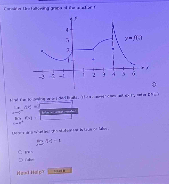 Consider the following graph of the function f.
Find the following one-sided limits. (If an answer does not exist, enter DNE.)
limlimits _xto 0^-f(x)= Enter an exact number
limlimits _xto 0^+f(x)= _  □
Determine whether the statement is true or false.
limlimits _xto 0f(x)=1
True
False
Need Help? Read II