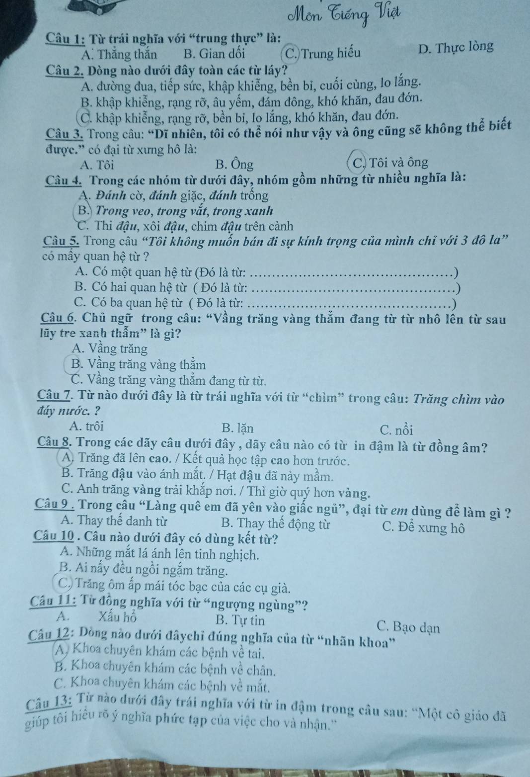 Từ trái nghĩa với “trung thực” là:
A. Thắng thắn B. Gian dối C.)Trung hiếu D. Thực lòng
Câu 2. Dòng nào dưới đây toàn các từ láy?
A. đường đua, tiếp sức, khập khiễng, bền bỉ, cuối cùng, lo lắng.
B. khập khiễng, rạng rỡ, âu yếm, đám đông, khó khăn, đau đớn.
C. khập khiễng, rạng rỡ, bền bi, lo lắng, khó khăn, đau đớn.
Câu 3. Trong câu: “Dĩ nhiên, tôi có thể nói như vậy và ông cũng sẽ không thể biết
được.” có đại từ xưng hô là:
A. Tôi B. Ông C) Tôi và ông
Câu 4. Trong các nhóm từ dưới đây, nhóm gồm những từ nhiều nghĩa là:
A. Đánh cờ, đánh giặc, đánh trống
B. Trong veo, trong vắt, trong xanh
C. Thi đậu, xôi đậu, chim đậu trên cành
Câu 5. Trong câu “Tôi không muốn bán đi sự kính trọng của mình chỉ với 3 đô la”
có mây quan hệ từ ?
A. Có một quan hệ từ (Đó là từ: _. )
B. Có hai quan hệ từ ( Đó là từ: _.)
C. Có ba quan hệ từ ( Đó là từ:_
. )
Câu 6. Chủ ngữ trong câu: “Vầng trăng vàng thẳm đang từ từ nhô lên từ sau
lũy tre xanh thẫm" là gì?
A. Vầng trăng
B. Vầng trăng vàng thắm
C. Vầng trăng vàng thẳm đang từ từ.
Câu 7. Từ nào dưới đây là từ trái nghĩa với từ “chìm” trong câu: Trăng chìm vào
đáy nước. ?
A. trôi B. lặn C. nổi
Câu 8. Trong các dãy câu dưới đây , dãy câu nào có từ in đậm là từ đồng âm?
A. Trăng đã lên cao. / Kết quả học tập cao hơn trước.
B. Trăng đậu vào ánh mắt. / Hạt đậu đã nảy mầm.
C. Anh trăng vàng trải khắp nơi. / Thì giờ quý hơn vàng.
Câu 9 . Trong cầu “Làng quê em đã yên vào giấc ngủ”, đại từ em dùng để làm gì ?
A. Thay thế danh từ  B. Thay thế động từ C. Để xưng hô
Câu 10 . Câu nào dưới đây có dùng kết từ?
A. Những mắt lá ánh lên tinh nghịch.
B. Ai nấy đều ngồi ngắm trăng.
C) Trăng ôm ấp mái tóc bạc của các cụ già.
Câu 11: Từ đồng nghĩa với từ “ngượng ngùng”?
A. Xấu hồ B. Tự tin C. Bạo dạn
Câu 12: Dồng nào dưới đâychỉ đúng nghĩa của từ “nhãn khoa”
A. Khoa chuyên khám các bệnh về tai.
B. Khoa chuyên khám các bệnh về chân.
C. Khoa chuyên khám các bệnh về mắt.
Câu 13: Từ nào dưới đây trái nghĩa với từ in đậm trong câu sau: “Một cô giáo đã
giúp tôi hiều rõ ý nghĩa phức tạp của việc cho và nhận.''