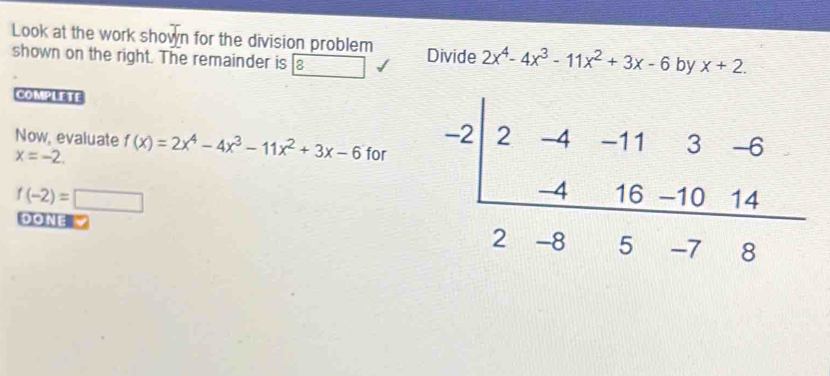 Look at the work shown for the division problem Divide 2x^4-4x^3-11x^2+3x-6 by x+2.
shown on the right. The remainder is [8
COMPLETE
Now, evaluate f(x)=2x^4-4x^3-11x^2+3x-6 for
x=-2.
f(-2)=□
DONE V