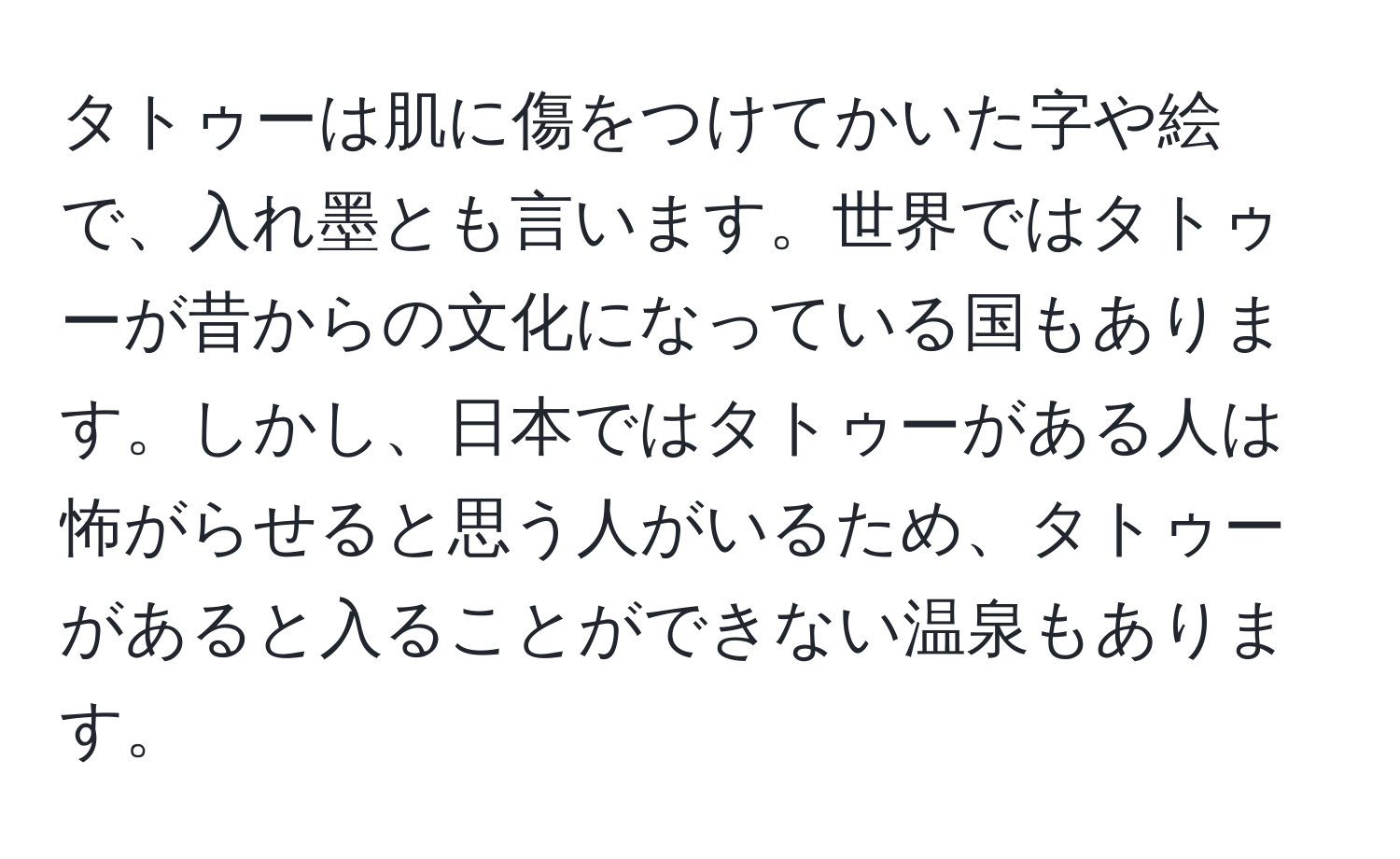 タトゥーは肌に傷をつけてかいた字や絵で、入れ墨とも言います。世界ではタトゥーが昔からの文化になっている国もあります。しかし、日本ではタトゥーがある人は怖がらせると思う人がいるため、タトゥーがあると入ることができない温泉もあります。