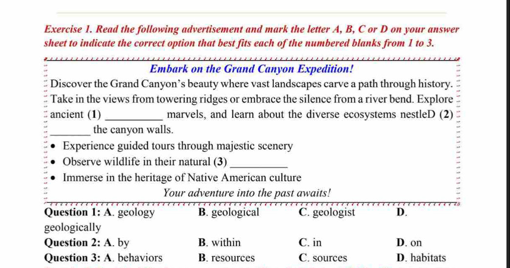 Read the following advertisement and mark the letter A, B, C or D on your answer
sheet to indicate the correct option that best fits each of the numbered blanks from 1 to 3.
Embark on the Grand Canyon Expedition!
Discover the Grand Canyon’s beauty where vast landscapes carve a path through history.
Take in the views from towering ridges or embrace the silence from a river bend. Explore
ancient (1) _marvels, and learn about the diverse ecosystems nestleD (2)
_the canyon walls.
Experience guided tours through majestic scenery
Observe wildlife in their natural (3)_
Immerse in the heritage of Native American culture
Your adventure into the past awaits!
Question 1:A . geology B. geological C. geologist D.
geologically
Question 2:A . by B. within C. in D. on
Question 3:A . behaviors B. resources C. sources D. habitats